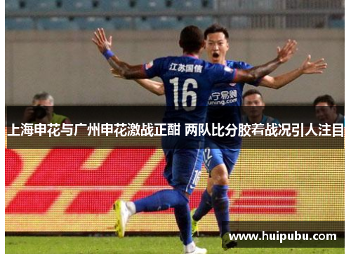 上海申花与广州申花激战正酣 两队比分胶着战况引人注目